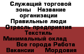 Служащий торговой зоны › Название организации ­ Правильные люди › Отрасль предприятия ­ Текстиль › Минимальный оклад ­ 29 000 - Все города Работа » Вакансии   . Мордовия респ.
